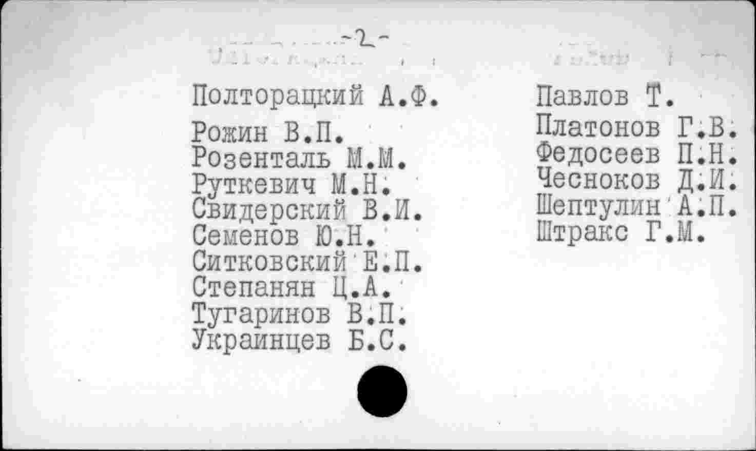 ﻿—,, -1_-
Л - .1 Г- •	.-‘I «...	| Г
Полторацкий А.Ф.
Ронин В.П.
Розенталь М.М.
Руткевич М.Н.
Свидерский В.И.
Семенов Ю.Н.
СитковскийЕ.П.
Степанян Ц.А.
Тугаринов В.П.
Украинцев Б.С.
Павлов Т.
Платонов Г.В.
Федосеев П.Н.
Чесноков Д.И.
Шептулин А.П.
Штракс Г.М.